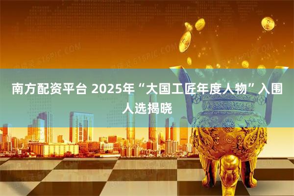 南方配资平台 2025年“大国工匠年度人物”入围人选揭晓