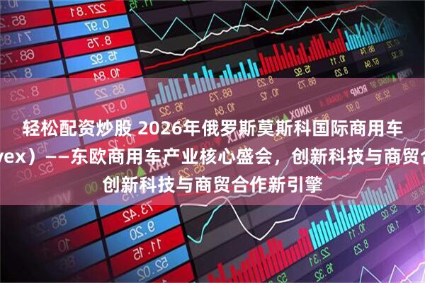 轻松配资炒股 2026年俄罗斯莫斯科国际商用车展（COMvex）——东欧商用车产业核心盛会，创新科技与商贸合作新引擎