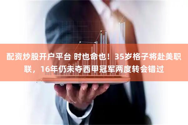 配资炒股开户平台 时也命也！35岁格子将赴美职联，16年仍未夺西甲冠军两度转会错过