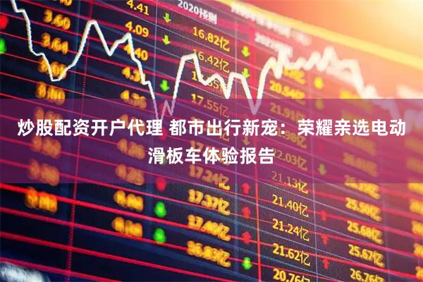 炒股配资开户代理 都市出行新宠：荣耀亲选电动滑板车体验报告