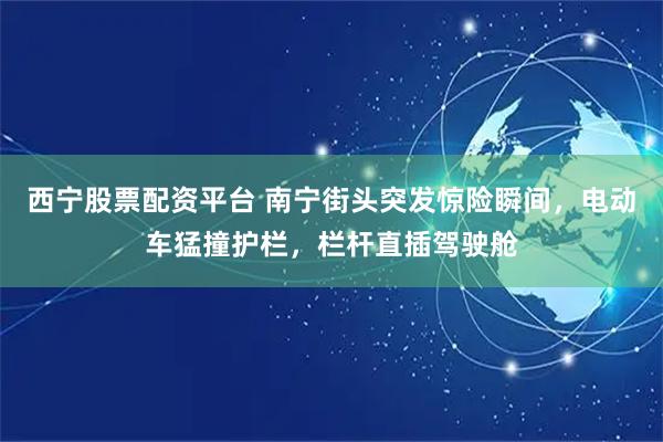 西宁股票配资平台 南宁街头突发惊险瞬间，电动车猛撞护栏，栏杆直插驾驶舱