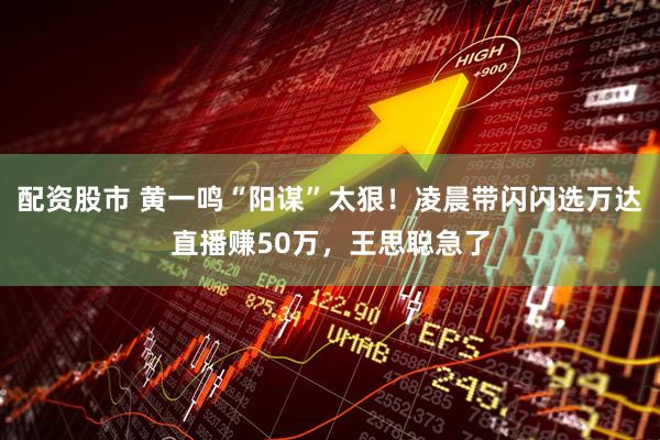 配资股市 黄一鸣“阳谋”太狠！凌晨带闪闪选万达直播赚50万，王思聪急了