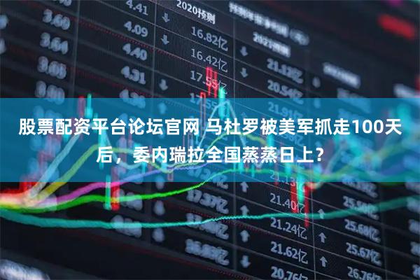 股票配资平台论坛官网 马杜罗被美军抓走100天后，委内瑞拉全国蒸蒸日上？
