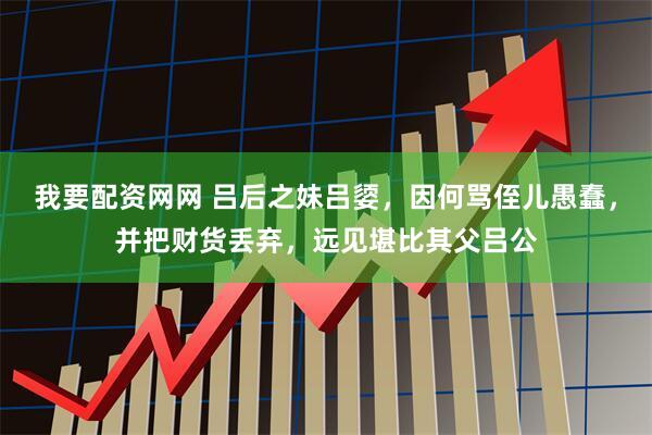 我要配资网网 吕后之妹吕媭，因何骂侄儿愚蠢，并把财货丢弃，远见堪比其父吕公
