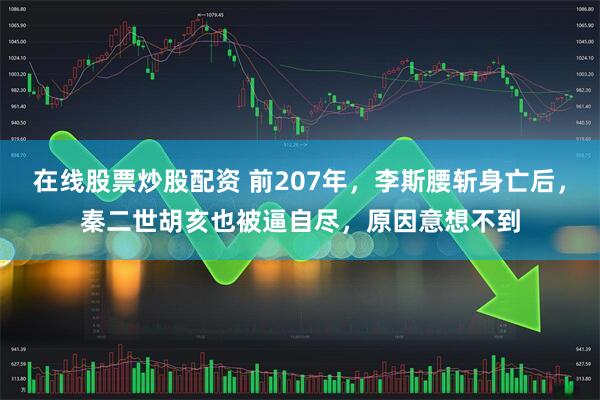 在线股票炒股配资 前207年，李斯腰斩身亡后，秦二世胡亥也被逼自尽，原因意想不到