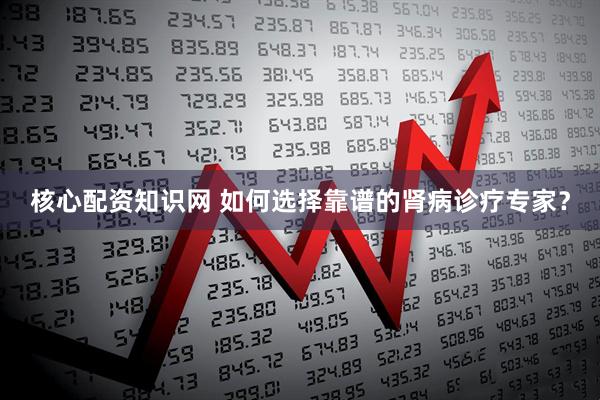 核心配资知识网 如何选择靠谱的肾病诊疗专家？