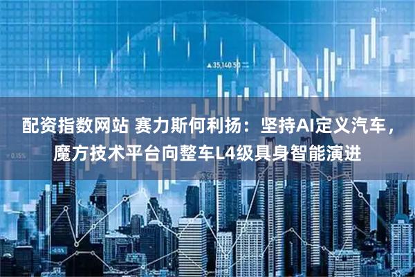 配资指数网站 赛力斯何利扬：坚持AI定义汽车，魔方技术平台向整车L4级具身智能演进