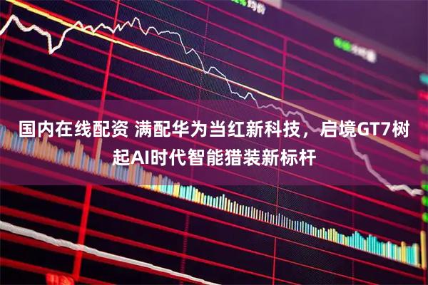 国内在线配资 满配华为当红新科技，启境GT7树起AI时代智能猎装新标杆