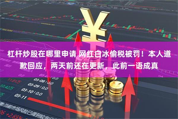 杠杆炒股在哪里申请 网红白冰偷税被罚！本人道歉回应，两天前还在更新，此前一语成真