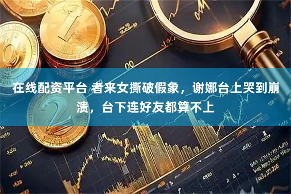 在线配资平台 者来女撕破假象，谢娜台上哭到崩溃，台下连好友都算不上